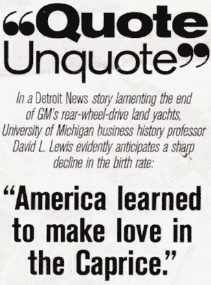 
In A Detroit News story lamenting the end of GM's rear-wheel drive
land yachts, University of Michigan business history professor
David L. Lewis evidently anticipates a sharp decline in the birth
rate: ``America learned to make love in the Caprice.''